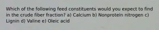 Which of the following feed constituents would you expect to find in the crude fiber fraction? a) Calcium b) Nonprotein nitrogen c) Lignin d) Valine e) Oleic acid