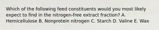 Which of the following feed constituents would you most likely expect to find in the nitrogen-free extract fraction? A. Hemicellulose B. Nonprotein nitrogen C. Starch D. Valine E. Wax