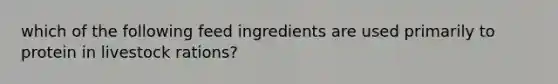 which of the following feed ingredients are used primarily to protein in livestock rations?