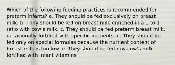 Which of the following feeding practices is recommended for preterm infants? a. They should be fed exclusively on breast milk. b. They should be fed on breast milk enriched in a 1 to 1 ratio with cow's milk. c. They should be fed preterm breast milk, occasionally fortified with specific nutrients. d. They should be fed only on special formulas because the nutrient content of breast milk is too low. e. They should be fed raw cow's milk fortified with infant vitamins.