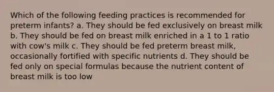 Which of the following feeding practices is recommended for preterm infants? a. They should be fed exclusively on breast milk b. They should be fed on breast milk enriched in a 1 to 1 ratio with cow's milk c. They should be fed preterm breast milk, occasionally fortified with specific nutrients d. They should be fed only on special formulas because the nutrient content of breast milk is too low