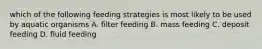 which of the following feeding strategies is most likely to be used by aquatic organisms A. filter feeding B. mass feeding C. deposit feeding D. fluid feeding