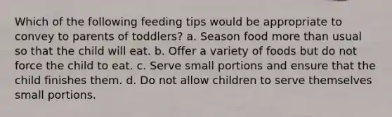 Which of the following feeding tips would be appropriate to convey to parents of toddlers? a. Season food more than usual so that the child will eat. b. Offer a variety of foods but do not force the child to eat. c. Serve small portions and ensure that the child finishes them. d. Do not allow children to serve themselves small portions.