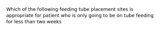 Which of the following feeding tube placement sites is appropriate for patient who is only going to be on tube feeding for less than two weeks