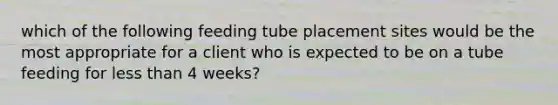 which of the following feeding tube placement sites would be the most appropriate for a client who is expected to be on a tube feeding for <a href='https://www.questionai.com/knowledge/k7BtlYpAMX-less-than' class='anchor-knowledge'>less than</a> 4 weeks?