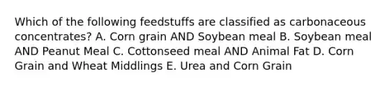 Which of the following feedstuffs are classified as carbonaceous concentrates? A. Corn grain AND Soybean meal B. Soybean meal AND Peanut Meal C. Cottonseed meal AND Animal Fat D. Corn Grain and Wheat Middlings E. Urea and Corn Grain