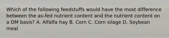 Which of the following feedstuffs would have the most difference between the as-fed nutrient content and the nutrient content on a DM basis? A. Alfalfa hay B. Corn C. Corn silage D. Soybean meal