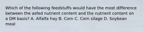 Which of the following feedstuffs would have the most difference between the asfed nutrient content and the nutrient content on a DM basis? A. Alfalfa hay B. Corn C. Corn silage D. Soybean meal