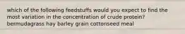which of the following feedstuffs would you expect to find the most variation in the concentration of crude protein? bermudagrass hay barley grain cottonseed meal