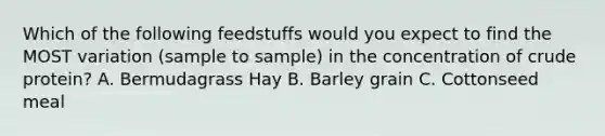 Which of the following feedstuffs would you expect to find the MOST variation (sample to sample) in the concentration of crude protein? A. Bermudagrass Hay B. Barley grain C. Cottonseed meal