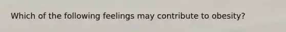 Which of the following feelings may contribute to obesity?