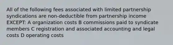 All of the following fees associated with limited partnership syndications are non-deductible from partnership income EXCEPT: A organization costs B commissions paid to syndicate members C registration and associated accounting and legal costs D operating costs