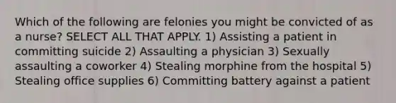 Which of the following are felonies you might be convicted of as a nurse? SELECT ALL THAT APPLY. 1) Assisting a patient in committing suicide 2) Assaulting a physician 3) Sexually assaulting a coworker 4) Stealing morphine from the hospital 5) Stealing office supplies 6) Committing battery against a patient