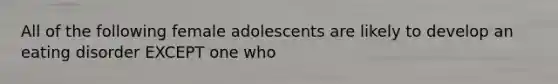 All of the following female adolescents are likely to develop an eating disorder EXCEPT one who