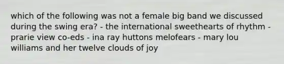 which of the following was not a female big band we discussed during the swing era? - the international sweethearts of rhythm - prarie view co-eds - ina ray huttons melofears - mary lou williams and her twelve clouds of joy