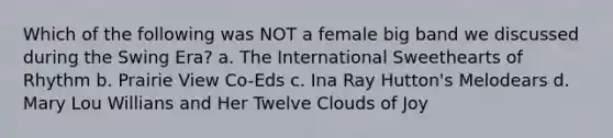 Which of the following was NOT a female big band we discussed during the Swing Era? a. The International Sweethearts of Rhythm b. Prairie View Co-Eds c. Ina Ray Hutton's Melodears d. Mary Lou Willians and Her Twelve Clouds of Joy