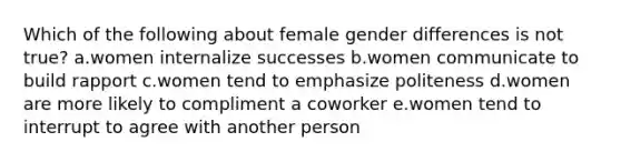 Which of the following about female gender differences is not true? a.women internalize successes b.women communicate to build rapport c.women tend to emphasize politeness d.women are more likely to compliment a coworker e.women tend to interrupt to agree with another person