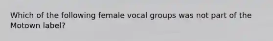 Which of the following female vocal groups was not part of the Motown label?