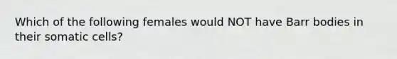 Which of the following females would NOT have Barr bodies in their somatic cells?