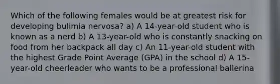 Which of the following females would be at greatest risk for developing bulimia nervosa? a) A 14-year-old student who is known as a nerd b) A 13-year-old who is constantly snacking on food from her backpack all day c) An 11-year-old student with the highest Grade Point Average (GPA) in the school d) A 15-year-old cheerleader who wants to be a professional ballerina