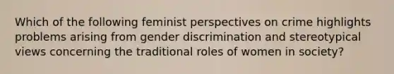 Which of the following feminist perspectives on crime highlights problems arising from gender discrimination and stereotypical views concerning the traditional roles of women in society?