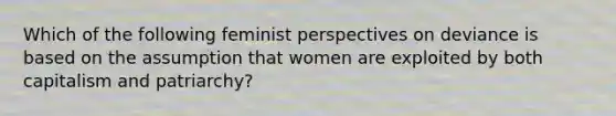 Which of the following feminist perspectives on deviance is based on the assumption that women are exploited by both capitalism and patriarchy?