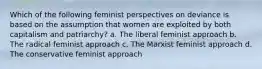 Which of the following feminist perspectives on deviance is based on the assumption that women are exploited by both capitalism and patriarchy? a. The liberal feminist approach b. The radical feminist approach c. The Marxist feminist approach d. The conservative feminist approach