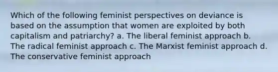 Which of the following feminist perspectives on deviance is based on the assumption that women are exploited by both capitalism and patriarchy? a. The liberal feminist approach b. The radical feminist approach c. The Marxist feminist approach d. The conservative feminist approach