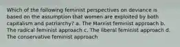 Which of the following feminist perspectives on deviance is based on the assumption that women are exploited by both capitalism and patriarchy? a. The Marxist feminist approach b. The radical feminist approach c. The liberal feminist approach d. The conservative feminist approach