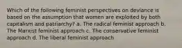 Which of the following feminist perspectives on deviance is based on the assumption that women are exploited by both capitalism and patriarchy? a. The radical feminist approach b. The Marxist feminist approach c. The conservative feminist approach d. The liberal feminist approach