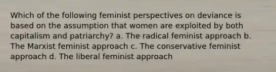 Which of the following feminist perspectives on deviance is based on the assumption that women are exploited by both capitalism and patriarchy? a. The radical feminist approach b. The Marxist feminist approach c. The conservative feminist approach d. The liberal feminist approach