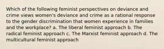 Which of the following feminist perspectives on deviance and crime views women's deviance and crime as a rational response to the gender discrimination that women experience in families and the workplace? a. The liberal feminist approach b. The radical feminist approach c. The Marxist feminist approach d. The multicultural feminist approach