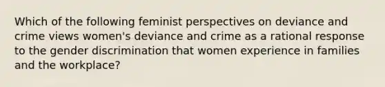 Which of the following feminist perspectives on deviance and crime views women's deviance and crime as a rational response to the gender discrimination that women experience in families and the workplace?