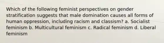 Which of the following feminist perspectives on gender stratification suggests that male domination causes all forms of human oppression, including racism and classism? a. Socialist feminism b. Multicultural feminism c. Radical feminism d. Liberal feminism