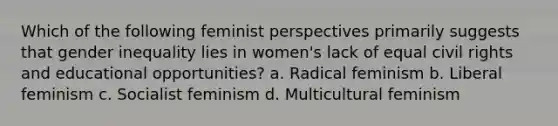 Which of the following feminist perspectives primarily suggests that gender inequality lies in women's lack of equal civil rights and educational opportunities? a. Radical feminism b. Liberal feminism c. Socialist feminism d. Multicultural feminism