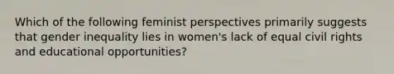 Which of the following feminist perspectives primarily suggests that gender inequality lies in women's lack of equal civil rights and educational opportunities?