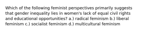 Which of the following feminist perspectives primarily suggests that gender inequality lies in women's lack of equal civil rights and educational opportunities? a.) radical feminism b.) liberal feminism c.) socialist feminism d.) multicultural feminism