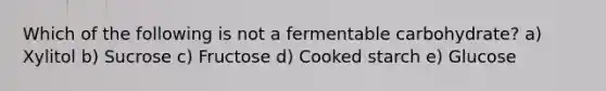 Which of the following is not a fermentable carbohydrate? a) Xylitol b) Sucrose c) Fructose d) Cooked starch e) Glucose