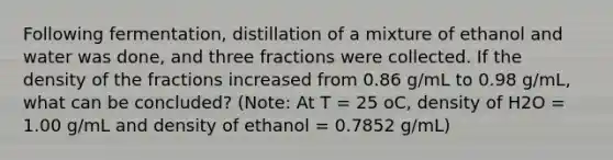 Following fermentation, distillation of a mixture of ethanol and water was done, and three fractions were collected. If the density of the fractions increased from 0.86 g/mL to 0.98 g/mL, what can be concluded? (Note: At T = 25 oC, density of H2O = 1.00 g/mL and density of ethanol = 0.7852 g/mL)