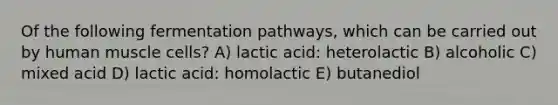 Of the following fermentation pathways, which can be carried out by <a href='https://www.questionai.com/knowledge/kIgPoJyJGl-human-muscle' class='anchor-knowledge'>human muscle</a> cells? A) lactic acid: heterolactic B) alcoholic C) mixed acid D) lactic acid: homolactic E) butanediol