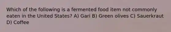 Which of the following is a fermented food item not commonly eaten in the United States? A) Gari B) Green olives C) Sauerkraut D) Coffee