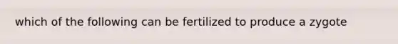 which of the following can be fertilized to produce a zygote