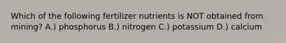 Which of the following fertilizer nutrients is NOT obtained from mining? A.) phosphorus B.) nitrogen C.) potassium D.) calcium