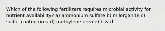 Which of the following fertilizers requires microbial activity for nutrient availability? a) ammonium sulfate b) milorganite c) sulfur coated urea d) methylene urea e) b & d