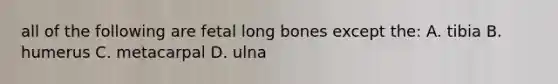 all of the following are fetal long bones except the: A. tibia B. humerus C. metacarpal D. ulna