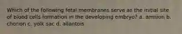 Which of the following fetal membranes serve as the initial site of blood cells formation in the developing embryo? a. amnion b. chorion c. yolk sac d. allantois