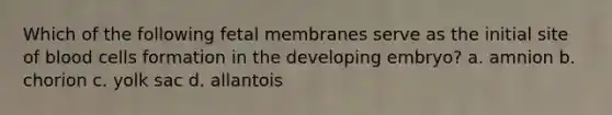 Which of the following fetal membranes serve as the initial site of blood cells formation in the developing embryo? a. amnion b. chorion c. yolk sac d. allantois