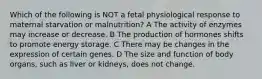 Which of the following is NOT a fetal physiological response to maternal starvation or malnutrition? A The activity of enzymes may increase or decrease. B The production of hormones shifts to promote energy storage. C There may be changes in the expression of certain genes. D The size and function of body organs, such as liver or kidneys, does not change.