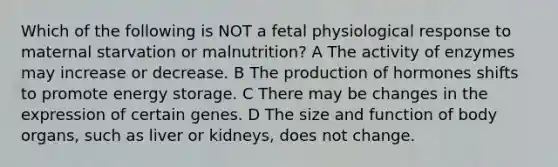 Which of the following is NOT a fetal physiological response to maternal starvation or malnutrition? A The activity of enzymes may increase or decrease. B The production of hormones shifts to promote energy storage. C There may be changes in the expression of certain genes. D The size and function of body organs, such as liver or kidneys, does not change.