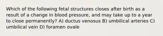 Which of the following fetal structures closes after birth as a result of a change in blood pressure, and may take up to a year to close permanently? A) ductus venosus B) umbilical arteries C) umbilical vein D) foramen ovale